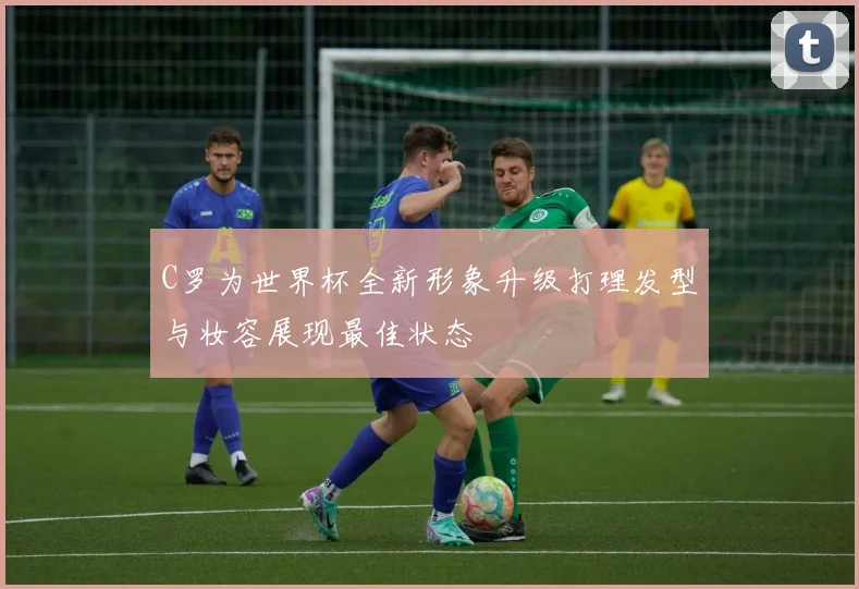 C罗为世界杯全新形象升级打理发型与妆容展现最佳状态
