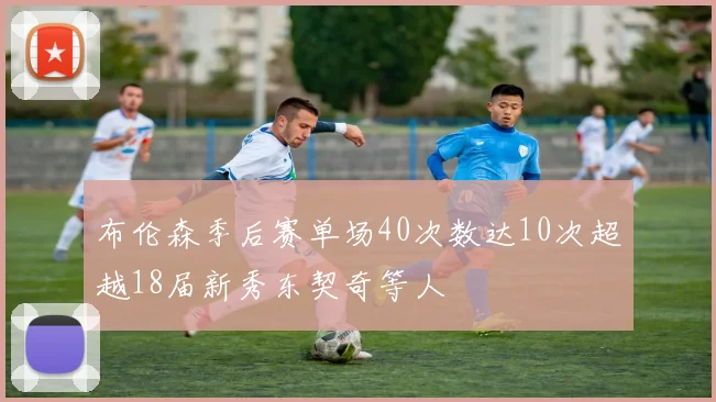 布伦森季后赛单场40次数达10次超越18届新秀东契奇等人