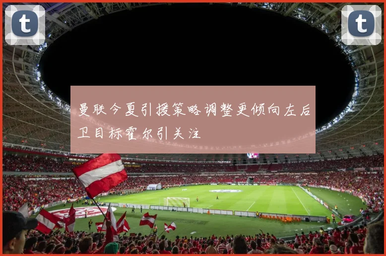 曼联今夏引援策略调整更倾向左后卫目标霍尔引关注