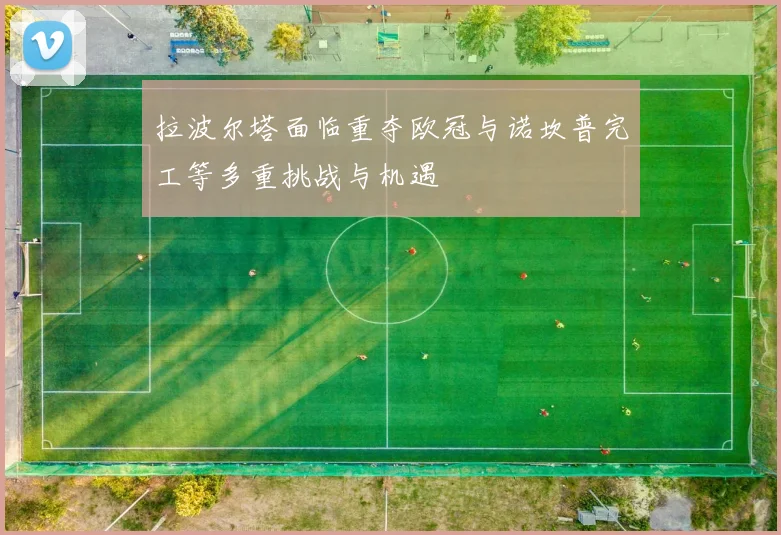 拉波尔塔面临重夺欧冠与诺坎普完工等多重挑战与机遇