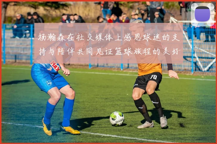 杨瀚森在社交媒体上感恩球迷的支持与陪伴共同见证篮球旅程的美好时刻