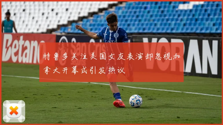 特鲁多关注美国女友表演却忽视加拿大开幕式引发热议