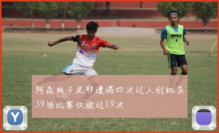 阿森纳卡皮耶遭遇四次过人创纪录39场比赛仅被过19次