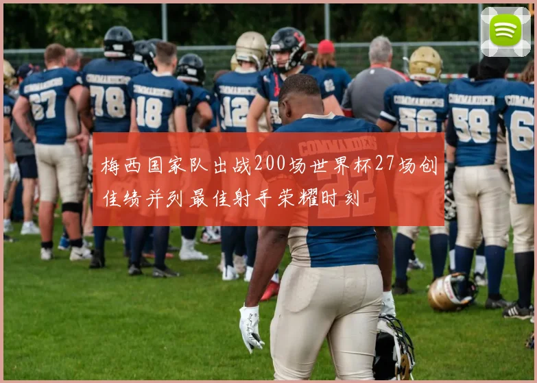 梅西国家队出战200场世界杯27场创佳绩并列最佳射手荣耀时刻
