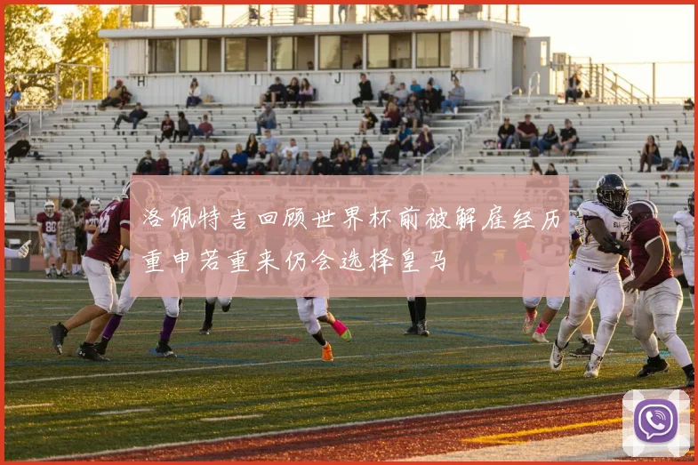 洛佩特吉回顾世界杯前被解雇经历重申若重来仍会选择皇马