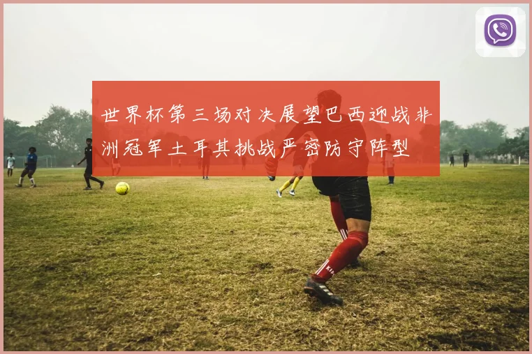 世界杯第三场对决展望巴西迎战非洲冠军土耳其挑战严密防守阵型