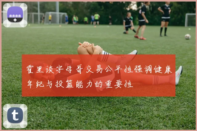 霍里谈字母哥交易公平性强调健康年纪与投篮能力的重要性