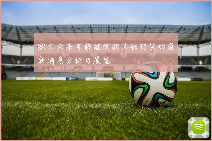 欧文未来可能继续效力独行侠的最新消息分析与展望