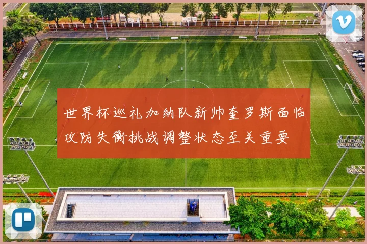 世界杯巡礼加纳队新帅奎罗斯面临攻防失衡挑战调整状态至关重要