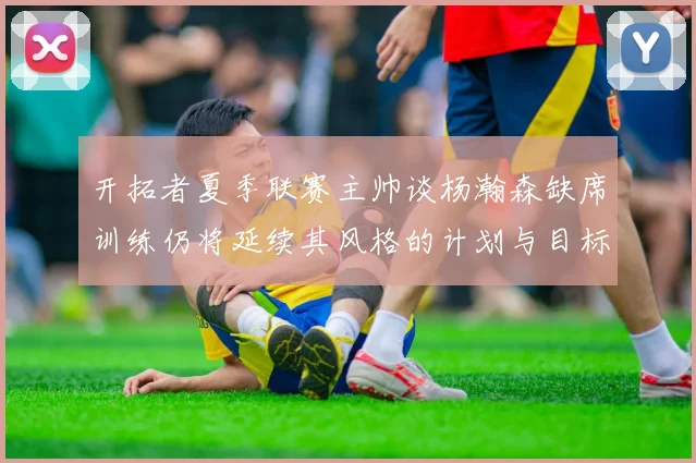 开拓者夏季联赛主帅谈杨瀚森缺席训练仍将延续其风格的计划与目标