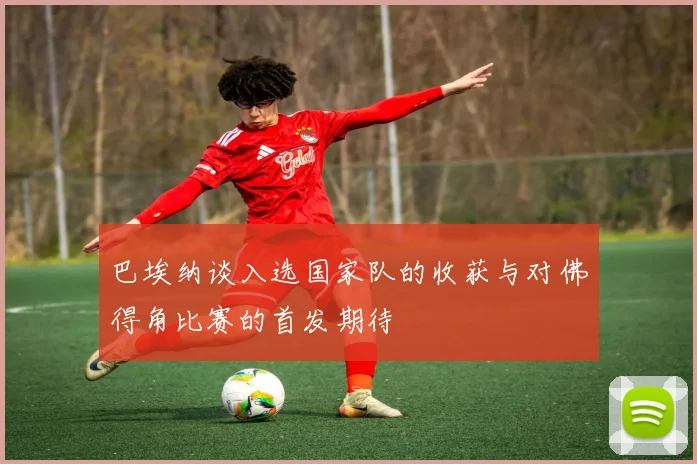 巴埃纳谈入选国家队的收获与对佛得角比赛的首发期待