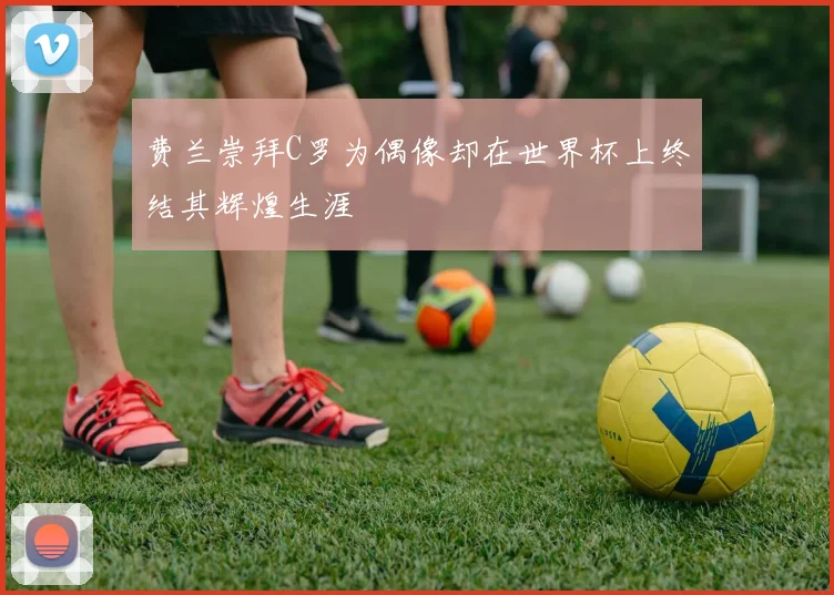 费兰崇拜C罗为偶像却在世界杯上终结其辉煌生涯