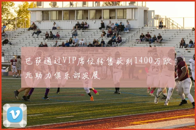 巴萨通过VIP席位转售获利1400万欧元助力俱乐部发展