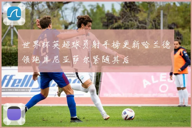 世界杯英超球员射手榜更新哈兰德领跑库尼亚萨尔紧随其后
